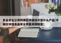 食品安全公司利用区块链技术做什么产品[中国区块链食品安全质量溯源联盟]